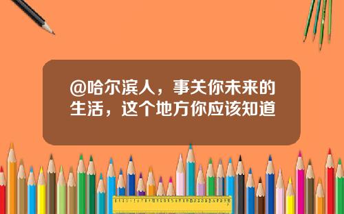@哈尔滨人，事关你未来的生活，这个地方你应该知道↘