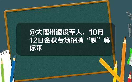 @大理州退役军人，10月12日金秋专场招聘“职”等你来