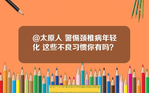 @太原人 警惕颈椎病年轻化 这些不良习惯你有吗？