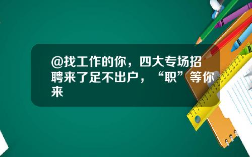 @找工作的你，四大专场招聘来了足不出户，“职”等你来