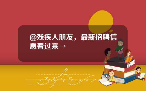 @残疾人朋友，最新招聘信息看过来→