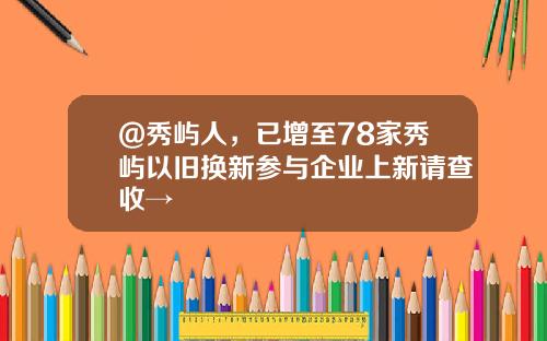 @秀屿人，已增至78家秀屿以旧换新参与企业上新请查收→