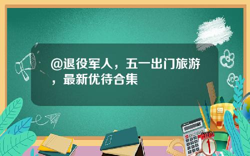 @退役军人，五一出门旅游，最新优待合集