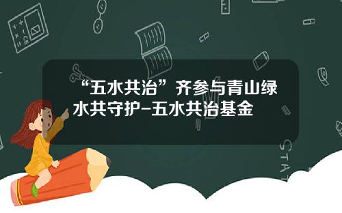 “五水共治”齐参与青山绿水共守护-五水共治基金