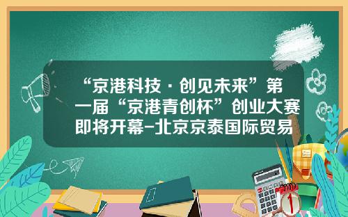 “京港科技·创见未来”第一届“京港青创杯”创业大赛即将开幕-北京京泰国际贸易有限公司