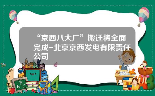 “京西八大厂”搬迁将全面完成-北京京西发电有限责任公司