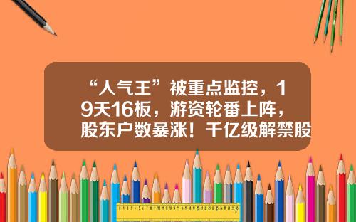 “人气王”被重点监控，19天16板，游资轮番上阵，股东户数暴涨！千亿级解禁股名单出炉，光伏组件龙头压力最大-股票资讯图片