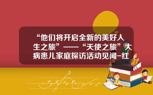 “他们将开启全新的美好人生之旅”——“天使之旅”大病患儿家庭探访活动见闻-红十字会小天使基金