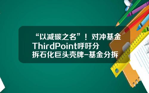 “以减碳之名”！对冲基金ThirdPoint呼吁分拆石化巨头壳牌-基金分拆
