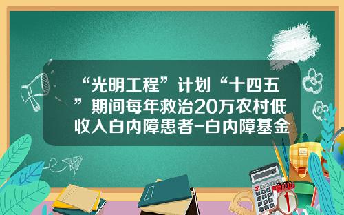 “光明工程”计划“十四五”期间每年救治20万农村低收入白内障患者-白内障基金会