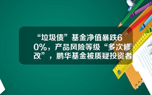 “垃圾债”基金净值暴跌60%，产品风险等级“多次修改”，鹏华基金被质疑投资者保护失职-垃圾基金