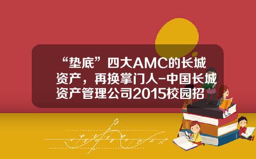 “垫底”四大AMC的长城资产，再换掌门人-中国长城资产管理公司2015校园招聘