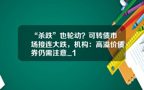 “杀跌”也轮动？可转债市场接连大跌，机构：高溢价债券仍需注意_1