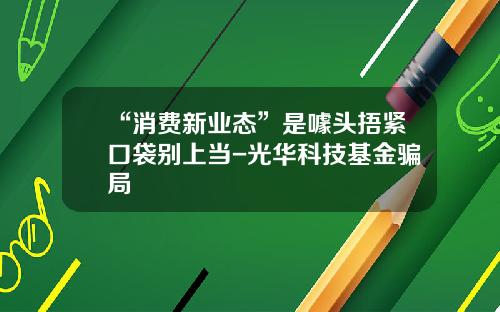 “消费新业态”是噱头捂紧口袋别上当-光华科技基金骗局