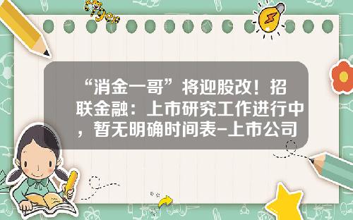 “消金一哥”将迎股改！招联金融：上市研究工作进行中，暂无明确时间表-上市公司股改