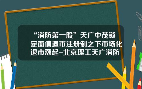“消防第一股”天广中茂锁定面值退市注册制之下市场化退市潮起-北京理工天广消防科技有限公司