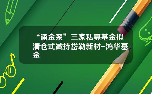 “涌金系”三家私募基金拟清仓式减持岱勒新材-鸿华基金