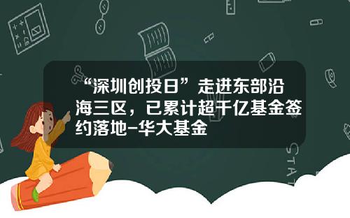 “深圳创投日”走进东部沿海三区，已累计超千亿基金签约落地-华大基金