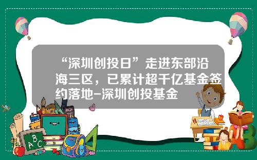 “深圳创投日”走进东部沿海三区，已累计超千亿基金签约落地-深圳创投基金