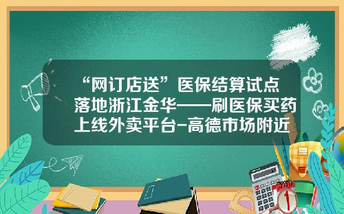 “网订店送”医保结算试点落地浙江金华——刷医保买药上线外卖平台-高德市场附近送外卖号码多少
