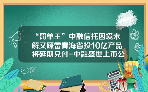 “罚单王”中融信托困境未解又踩雷青海省投10亿产品将延期兑付-中融盛世上市公司