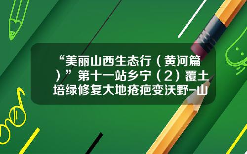 “美丽山西生态行（黄河篇）”第十一站乡宁（2）覆土培绿修复大地疮疤变沃野-山西华宁焦煤有限公司