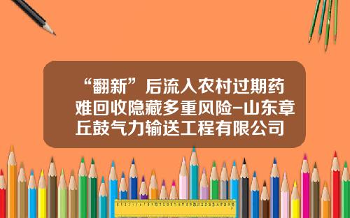 “翻新”后流入农村过期药难回收隐藏多重风险-山东章丘鼓气力输送工程有限公司