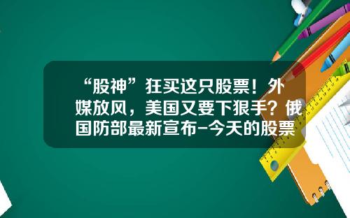“股神”狂买这只股票！外媒放风，美国又要下狠手？俄国防部最新宣布-今天的股票资讯有哪些呢