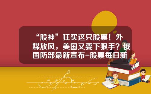 “股神”狂买这只股票！外媒放风，美国又要下狠手？俄国防部最新宣布-股票每日新闻资讯