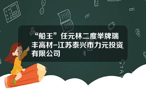 “船王”任元林二度举牌瑞丰高材-江苏泰兴市力元投资有限公司
