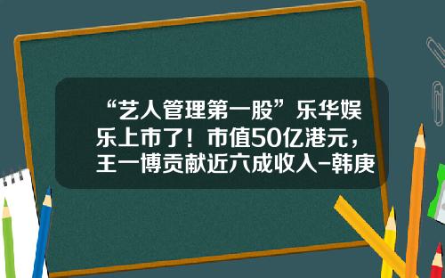 “艺人管理第一股”乐华娱乐上市了！市值50亿港元，王一博贡献近六成收入-韩庚乐华娱乐有多少股份