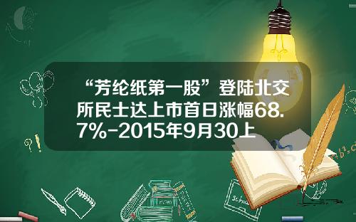 “芳纶纸第一股”登陆北交所民士达上市首日涨幅68.7%-2015年9月30上市的公司