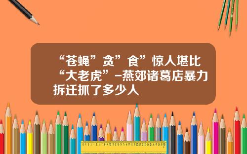 “苍蝇”贪”食”惊人堪比“大老虎”-燕郊诸葛店暴力拆迁抓了多少人