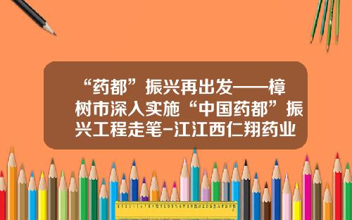 “药都”振兴再出发——樟树市深入实施“中国药都”振兴工程走笔-江江西仁翔药业有限公司