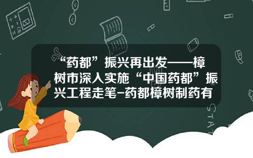 “药都”振兴再出发——樟树市深入实施“中国药都”振兴工程走笔-药都樟树制药有限公司