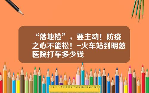 “落地检”，要主动！防疫之心不能松！-火车站到明慈医院打车多少钱