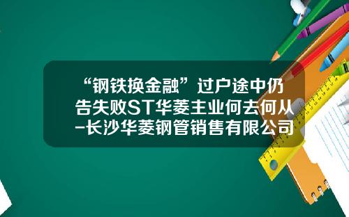 “钢铁换金融”过户途中仍告失败ST华菱主业何去何从-长沙华菱钢管销售有限公司