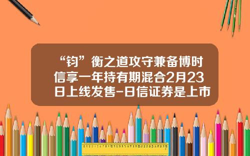 “钧”衡之道攻守兼备博时信享一年持有期混合2月23日上线发售-日信证券是上市公司吗