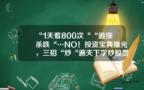 “1天看800次““追涨杀跌“…NO！投资宝典曝光，三招“炒“遍天下学炒股票资讯股票【前列康】