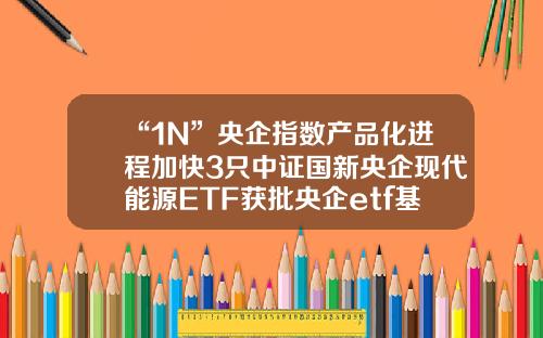 “1N”央企指数产品化进程加快3只中证国新央企现代能源ETF获批央企etf基金【前列康】