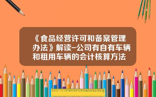 《食品经营许可和备案管理办法》解读-公司有自有车辆和租用车辆的会计核算方法