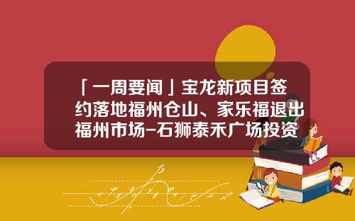 「一周要闻」宝龙新项目签约落地福州仓山、家乐福退出福州市场-石狮泰禾广场投资有限公司