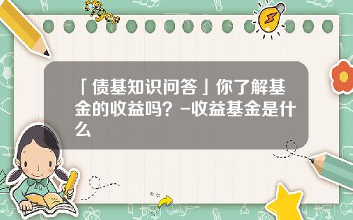 「债基知识问答」你了解基金的收益吗？-收益基金是什么