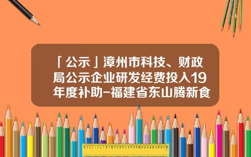 「公示」漳州市科技、财政局公示企业研发经费投入19年度补助-福建省东山腾新食品有限公司