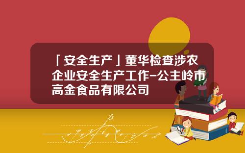 「安全生产」董华检查涉农企业安全生产工作-公主岭市高金食品有限公司