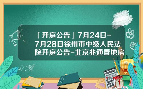 「开庭公告」7月24日-7月28日徐州市中级人民法院开庭公告-北京兆通置地房地产股份有限公司
