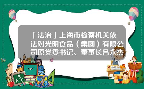 「法治」上海市检察机关依法对光明食品（集团）有限公司原党委书记、董事长吕永杰提起公诉-上海梅林正广和网上购物有限公司