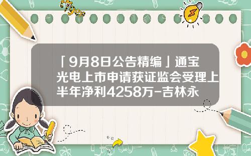 「9月8日公告精编」通宝光电上市申请获证监会受理上半年净利4258万-吉林永丰食品股份有限公司