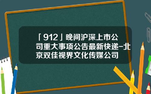 「912」晚间沪深上市公司重大事项公告最新快递-北京双佳视界文化传媒公司