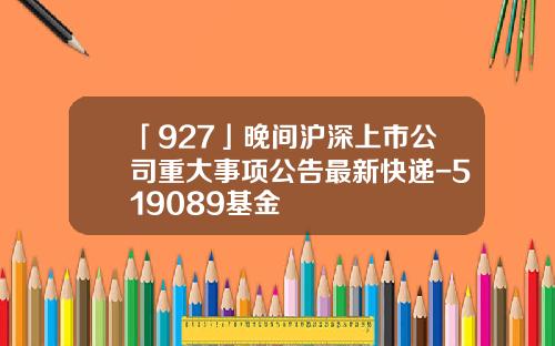 「927」晚间沪深上市公司重大事项公告最新快递-519089基金